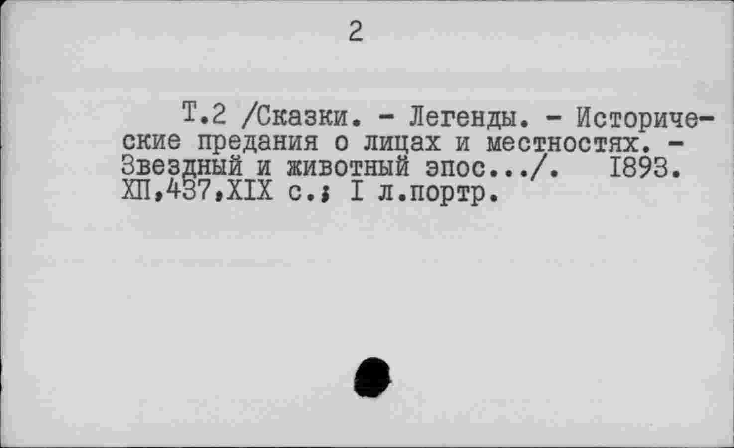 ﻿2
Т.2 /Сказки. - Легенды. - Историче ские предания о лицах и местностях. -Звездный и животный эпос.../.	1893.
ХП,437,XIX eu I л.портр.